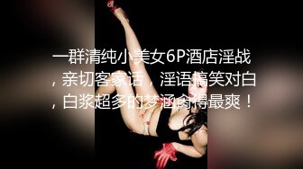 一群清纯小美女6P酒店淫战，亲切客家话，淫语搞笑对白，白浆超多的梦涵肏得最爽！