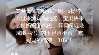 美若天仙的妩媚姐姐-Ts杨梓-：过来舔妈妈的胸，宝贝快来，摸妈妈的鸡巴，啊啊啊哦哦哦哦~妈妈的玉足香不香，吃妈妈的精液，10V！