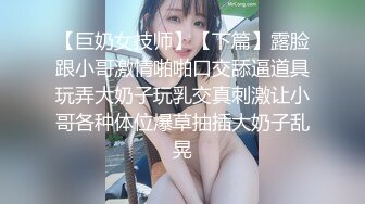 【巨奶女技师】【下篇】露脸跟小哥激情啪啪口交舔逼道具玩弄大奶子玩乳交真刺激让小哥各种体位爆草抽插大奶子乱晃