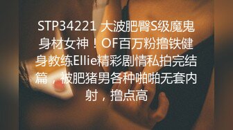 STP34221 大波肥臀S级魔鬼身材女神！OF百万粉撸铁健身教练Ellie精彩剧情私拍完结篇，被肥猪男各种啪啪无套内射，撸点高