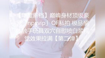 【年度新档】巅峰身材顶级豪乳「npxvip」OF私拍 极品酮体触手玩具双穴自慰喷白浆视觉效果拉满【第二弹】