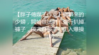 【胖子傳媒工作室】網聊來的少婦，開始很抗拒，強行扒掉褲子，摸穴舒服了，正入爆操呻吟