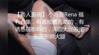 【秀人重磅】 小海臀Rena 福利合集，有露脸露乳晕的，有诱惑摄影师的，浑圆大屁股坐到摄影师大腿