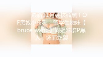 ⚫️⚫️最新11月硬核媚黑！OF黑奴小母狗，留学生嫩妹【bruce_wang】同姐妹群P黑人，场面炸裂