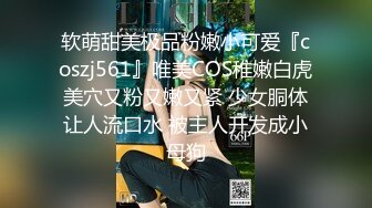 软萌甜美极品粉嫩小可爱『coszj561』唯美COS稚嫩白虎美穴又粉又嫩又紧 少女胴体让人流口水 被主人开发成小母狗